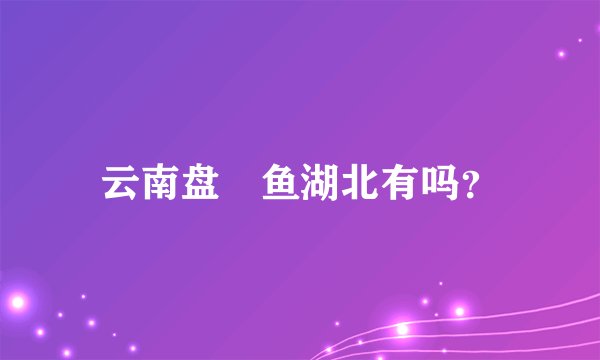 云南盘鮈鱼湖北有吗？