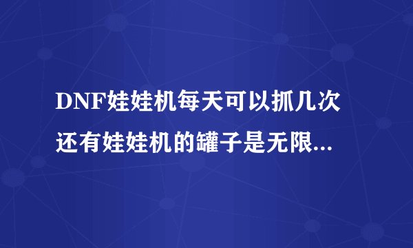 DNF娃娃机每天可以抓几次 还有娃娃机的罐子是无限开的吗 娃娃机可以抓到什么神奇武器 求详细的
