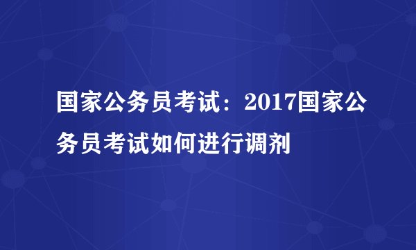 国家公务员考试:2017国家公务员考试如何进行调剂