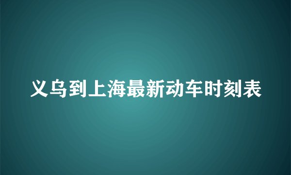 义乌到上海最新动车时刻表