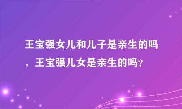 王宝强女儿和儿子是亲生的吗,王宝强儿女是亲生的吗?