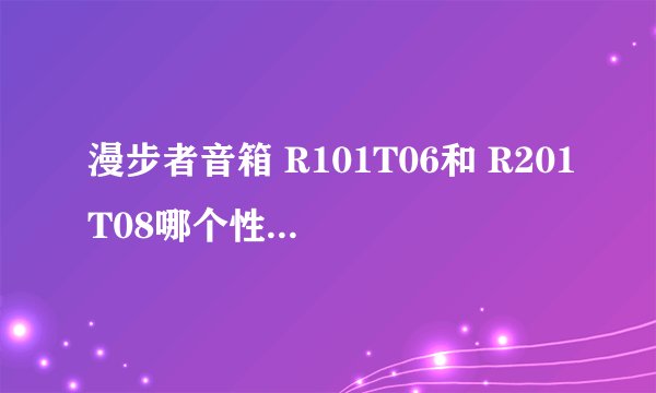 漫步者音箱 R101T06和 R201T08哪个性价比高呢?就是说家用的话哪个值得下手