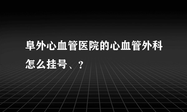 阜外心血管医院的心血管外科怎么挂号、？