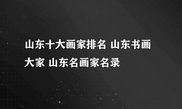 山东十大画家排名 山东书画大家 山东名画家名录