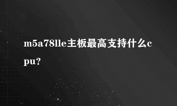 m5a78lle主板最高支持什么cpu？