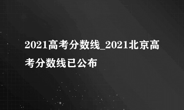 2021高考分数线_2021北京高考分数线已公布