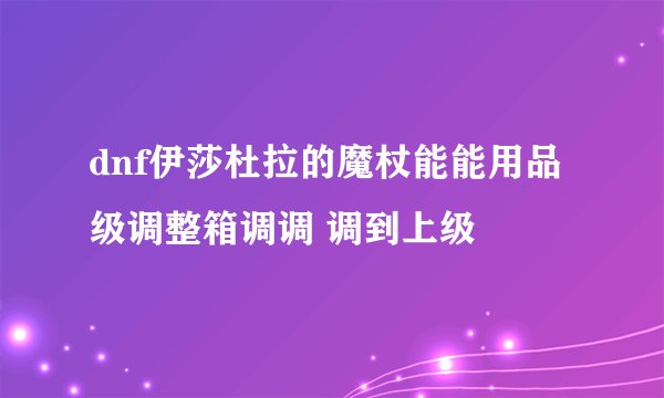 dnf伊莎杜拉的魔杖能能用品级调整箱调调 调到上级