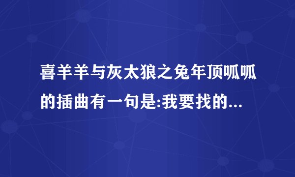 喜羊羊与灰太狼之兔年顶呱呱的插曲有一句是:我要找的那个是你吗?是什么歌?