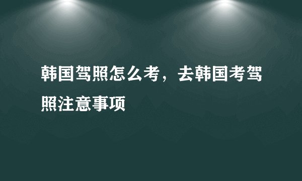韩国驾照怎么考，去韩国考驾照注意事项