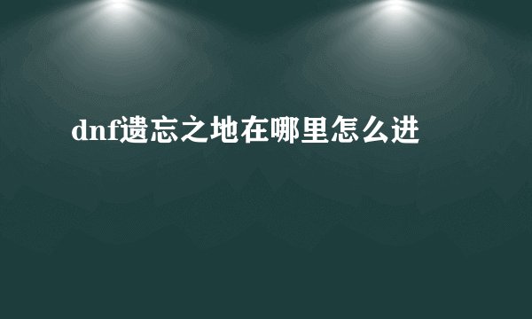 dnf遗忘之地在哪里怎么进