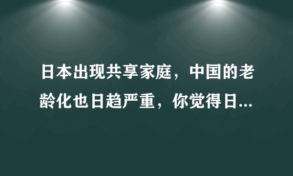 日本出现共享家庭,中国的老龄化也日趋严重,你觉得日本的这种共享家庭适用中国吗?