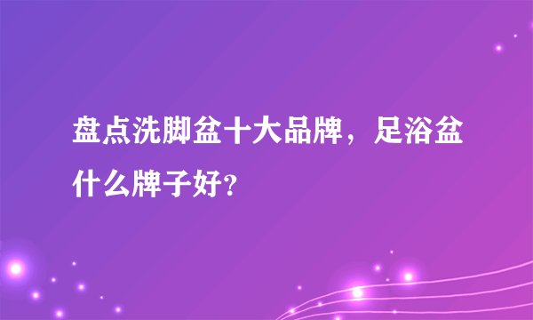 盘点洗脚盆十大品牌，足浴盆什么牌子好？