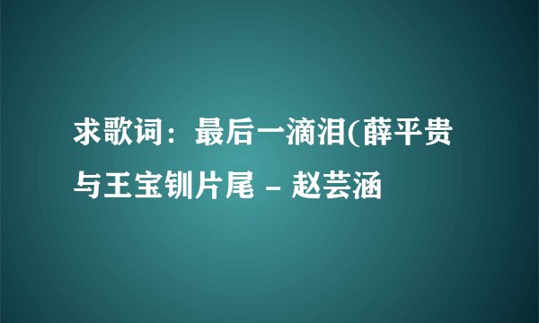 求歌词：最后一滴泪(薛平贵与王宝钏片尾 - 赵芸涵