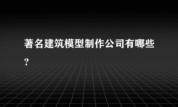 著名建筑模型制作公司有哪些?