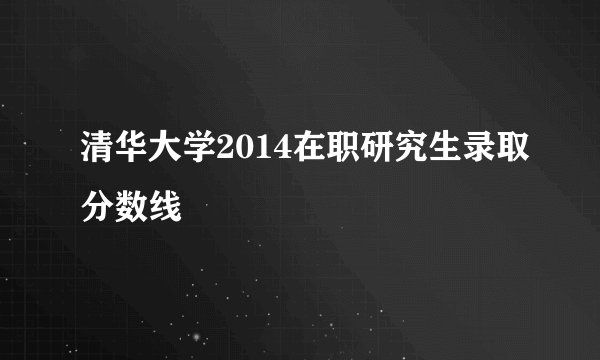 清华大学2014在职研究生录取分数线