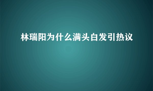 林瑞阳为什么满头白发引热议