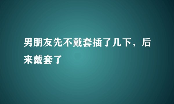 男朋友先不戴套插了几下，后来戴套了