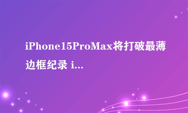 iPhone15ProMax将打破最薄边框纪录 iPhone 15将会有哪些新亮点