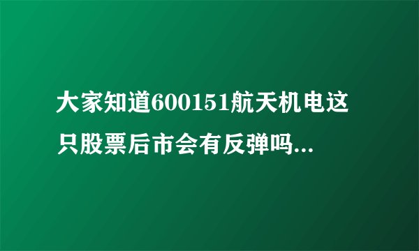 大家知道600151航天机电这只股票后市会有反弹吗？高度多少？