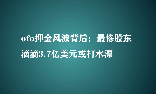 ofo押金风波背后：最惨股东滴滴3.7亿美元或打水漂