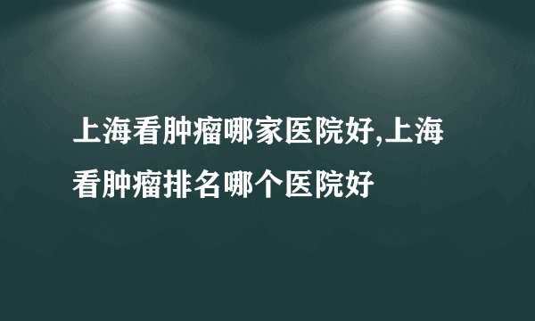 上海看肿瘤哪家医院好,上海看肿瘤排名哪个医院好
