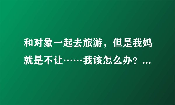 和对象一起去旅游,但是我妈就是不让……我该怎么办?现在和对象说他一定会生气吧?