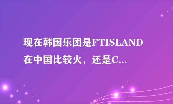 现在韩国乐团是FTISLAND在中国比较火，还是CNBLUE比较火？