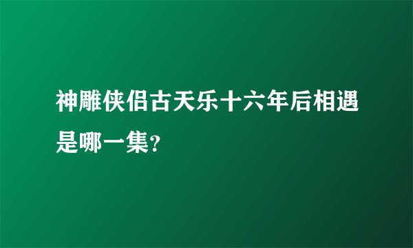 神雕侠侣古天乐十六年后相遇是哪一集？