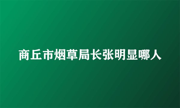 商丘市烟草局长张明显哪人
