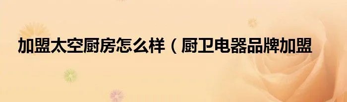 加盟太空厨房怎么样（厨卫电器品牌加盟