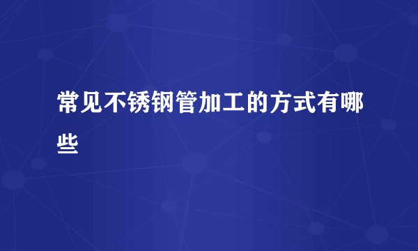 常见不锈钢管加工的方式有哪些