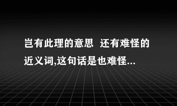 岂有此理的意思  还有难怪的近义词,这句话是也难怪.规矩的近义词,这句话是这不乱了规矩吗?  不要乱答,要不然我把你加进.不说了.我只有一天的时间.答的再好也没用了.ok!