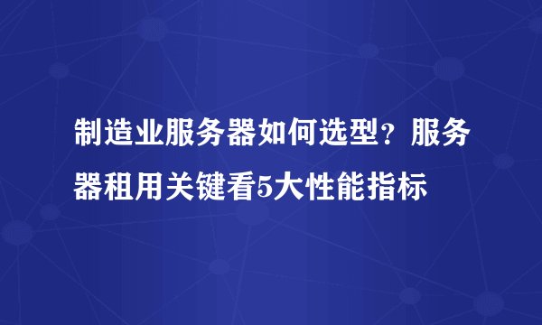 制造业服务器如何选型?服务器租用关键看5大性能指标