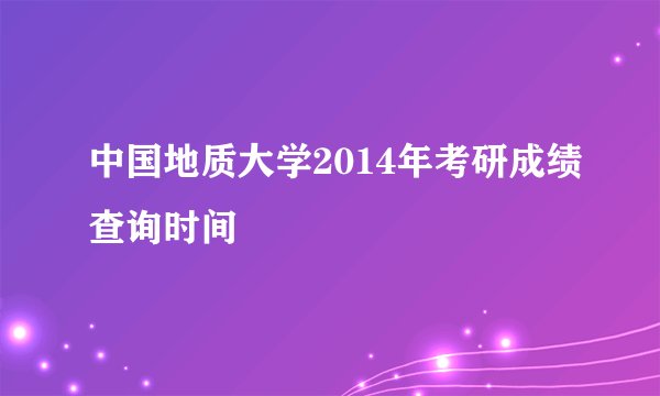 中国地质大学2014年考研成绩查询时间