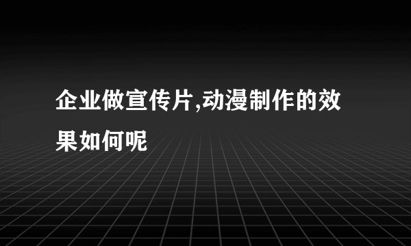 企业做宣传片,动漫制作的效果如何呢