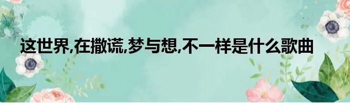这世界,在撒谎,梦与想,不一样是什么歌曲