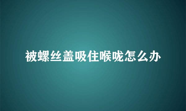 被螺丝盖吸住喉咙怎么办