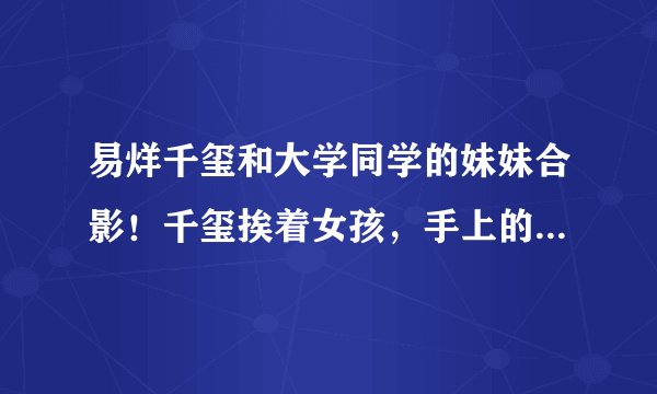 易烊千玺和大学同学的妹妹合影！千玺挨着女孩，手上的举动好温柔