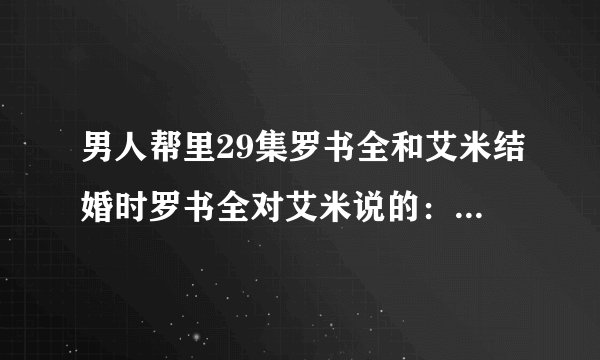 男人帮里29集罗书全和艾米结婚时罗书全对艾米说的：喜欢一个人然后也被那个人喜欢的感觉 完整台词是什么