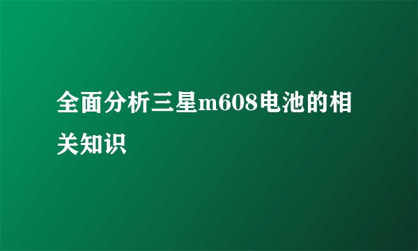 全面分析三星m608电池的相关知识