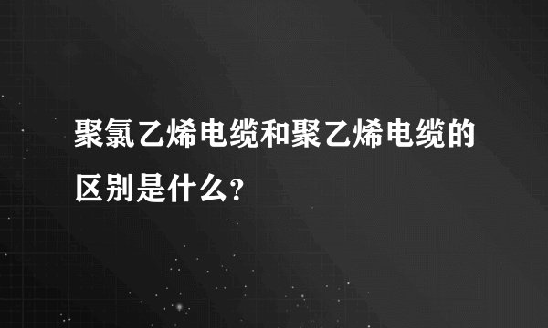 聚氯乙烯电缆和聚乙烯电缆的区别是什么？