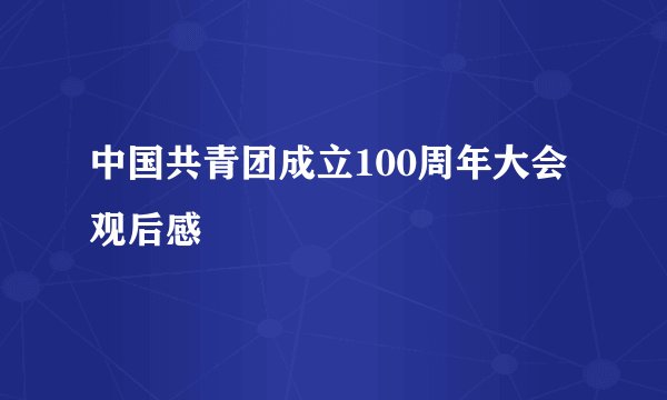 中国共青团成立100周年大会观后感
