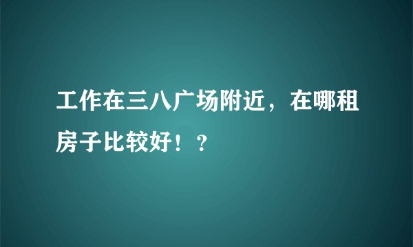 工作在三八广场附近，在哪租房子比较好！？