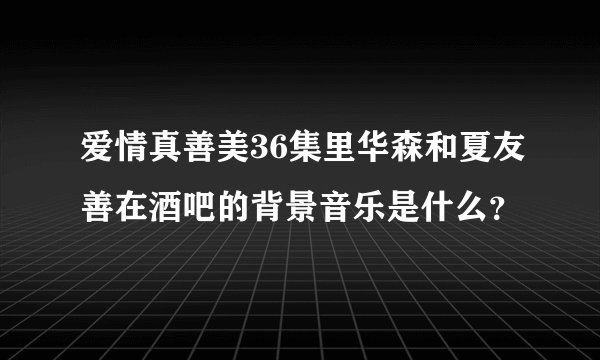 爱情真善美36集里华森和夏友善在酒吧的背景音乐是什么？
