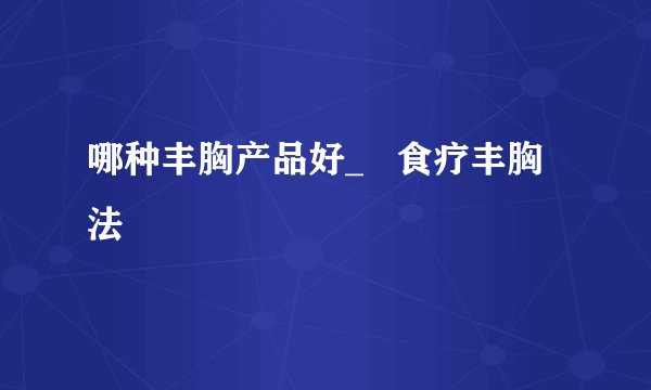 哪种丰胸产品好_   食疗丰胸法