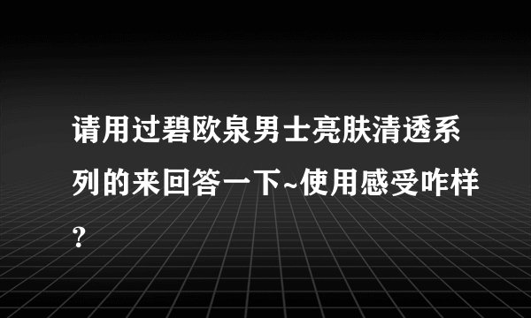 请用过碧欧泉男士亮肤清透系列的来回答一下~使用感受咋样？