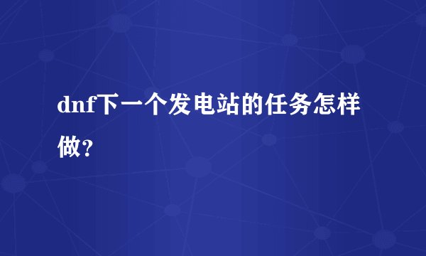 dnf下一个发电站的任务怎样做？