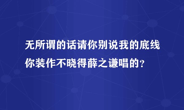 无所谓的话请你别说我的底线你装作不晓得薛之谦唱的？