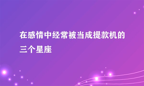 在感情中经常被当成提款机的三个星座