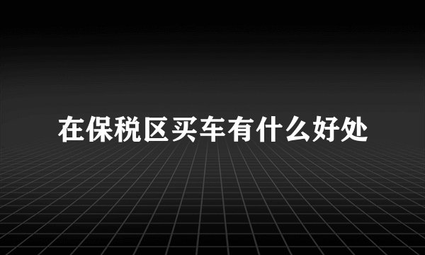 在保税区买车有什么好处